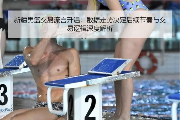 新疆男篮交易流言升温：数据走势决定后续节奏与交易逻辑深度解析